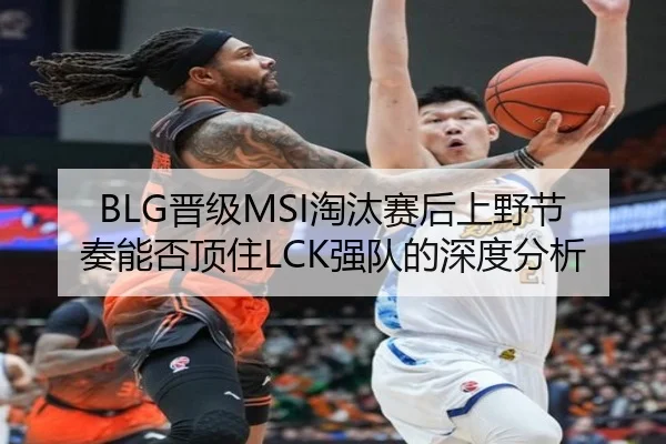 BLG晋级MSI淘汰赛后上野节奏能否顶住LCK强队的深度分析